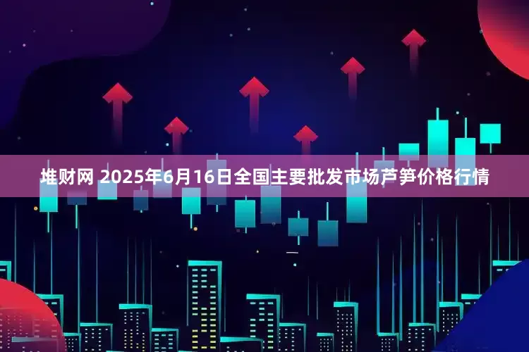 堆财网 2025年6月16日全国主要批发市场芦笋价格行情