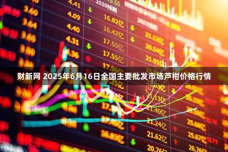 财新网 2025年6月16日全国主要批发市场芦柑价格行情