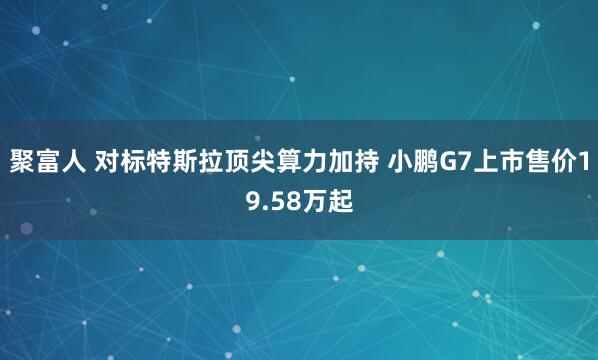 聚富人 对标特斯拉顶尖算力加持 小鹏G7上市售价19.58万起