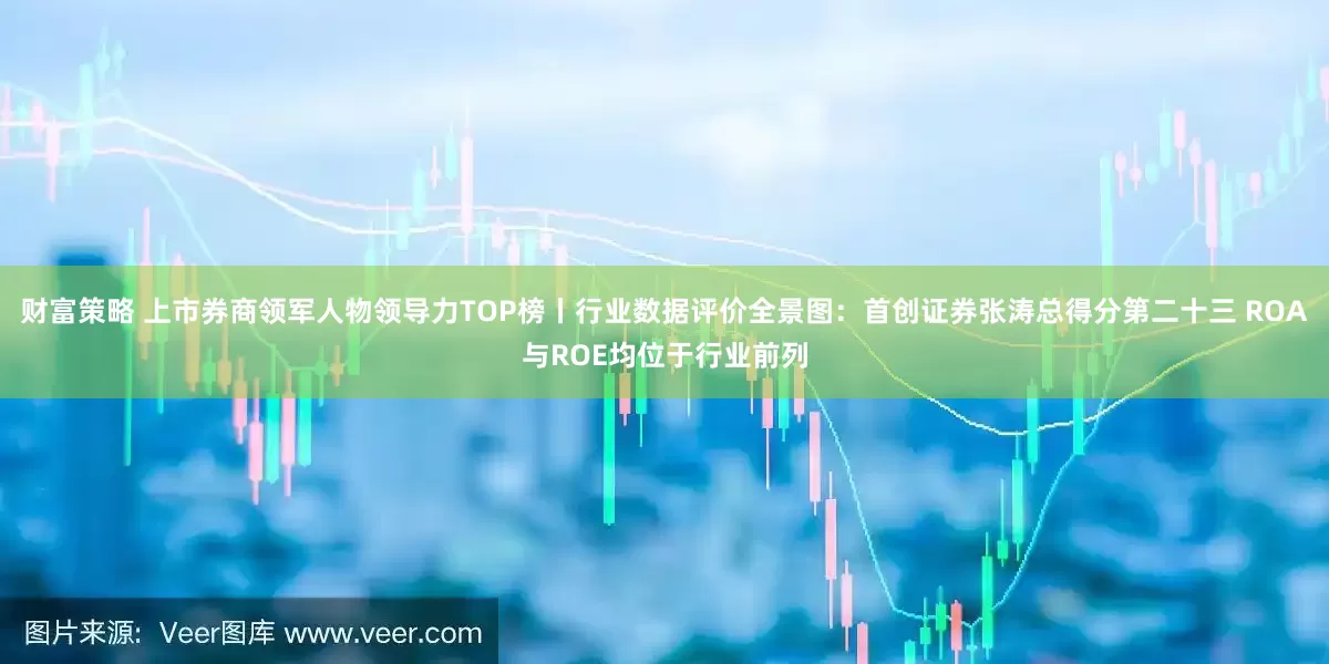 财富策略 上市券商领军人物领导力TOP榜丨行业数据评价全景图：首创证券张涛总得分第二十三 ROA与ROE均位于行业前列