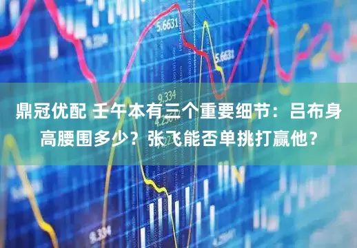 鼎冠优配 壬午本有三个重要细节：吕布身高腰围多少？张飞能否单挑打赢他？