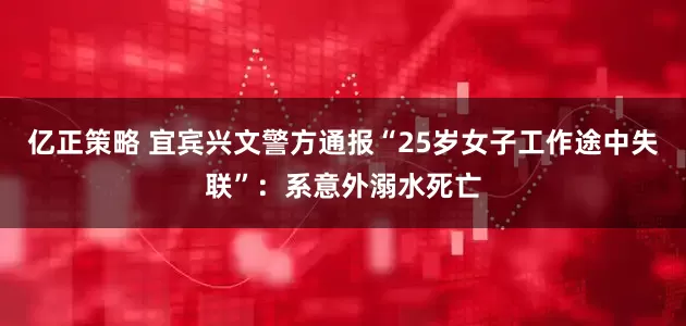 亿正策略 宜宾兴文警方通报“25岁女子工作途中失联”：系意外溺水死亡