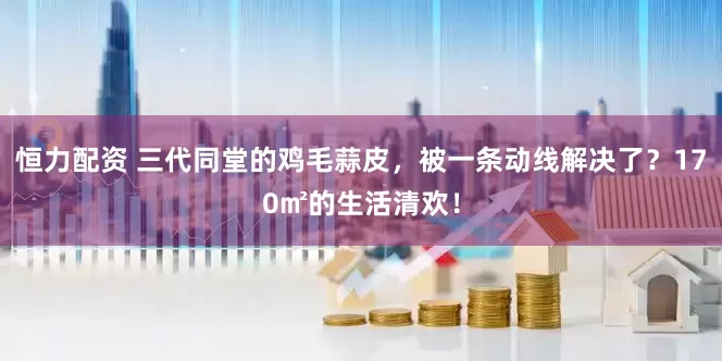恒力配资 三代同堂的鸡毛蒜皮，被一条动线解决了？170㎡的生活清欢！