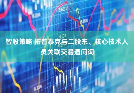 智股策略 拓普泰克与二股东、核心技术人员关联交易遭问询