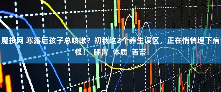 魔投网 寒露后孩子总咳嗽？初秋这3个养生误区，正在悄悄埋下病根！_脾胃_体质_舌苔