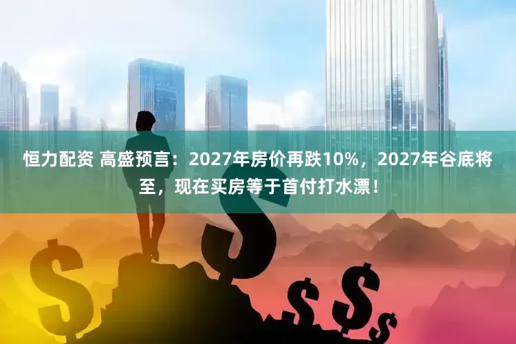恒力配资 高盛预言：2027年房价再跌10%，2027年谷底将至，现在买房等于首付打水漂！