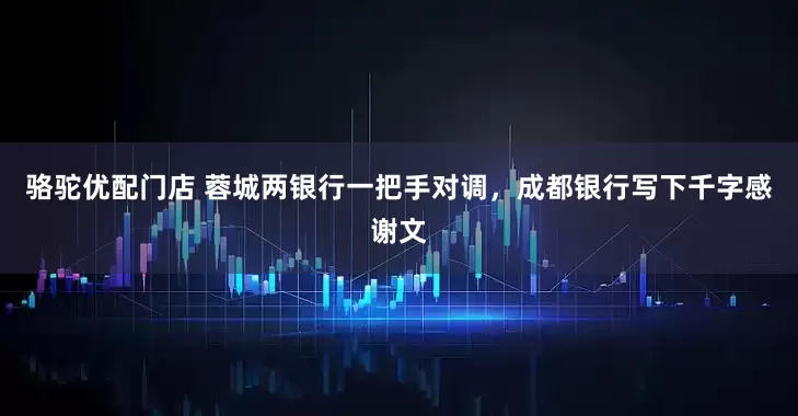 骆驼优配门店 蓉城两银行一把手对调，成都银行写下千字感谢文