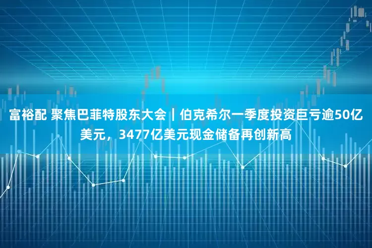 富裕配 聚焦巴菲特股东大会|伯克希尔一季度投资巨亏逾50亿美元,3477亿美元现金储备再创新高