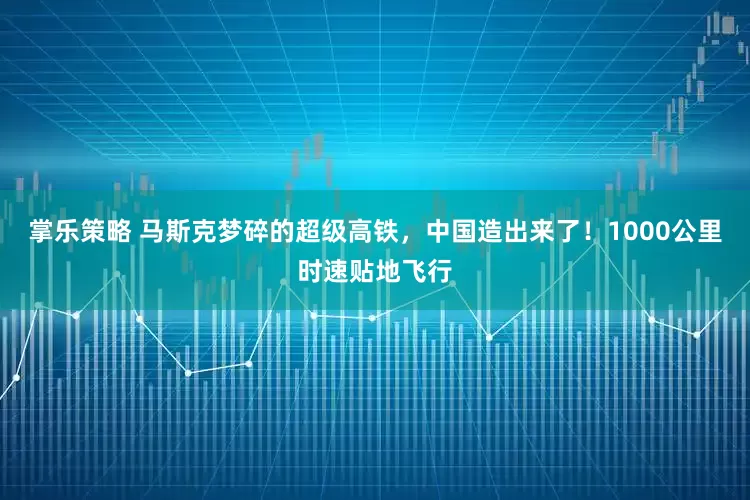 掌乐策略 马斯克梦碎的超级高铁，中国造出来了！1000公里时速贴地飞行