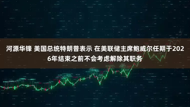 河源华锋 美国总统特朗普表示 在美联储主席鲍威尔任期于2026年结束之前不会考虑解除其职务