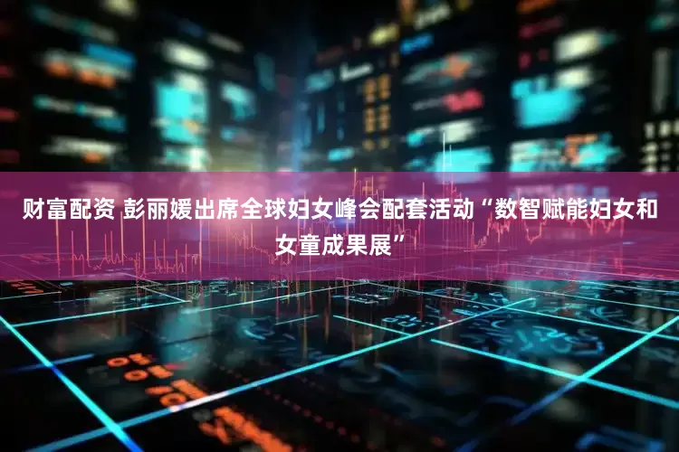 财富配资 彭丽媛出席全球妇女峰会配套活动“数智赋能妇女和女童成果展”