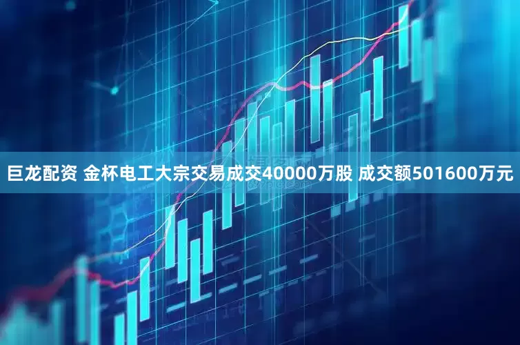 巨龙配资 金杯电工大宗交易成交40000万股 成交额501600万元