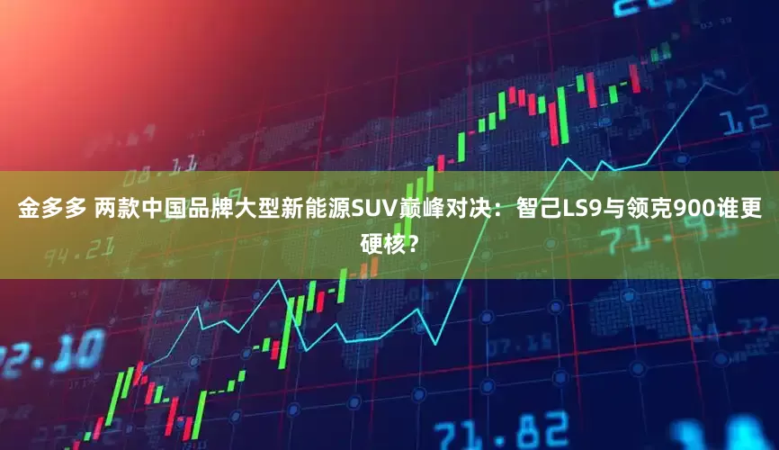金多多 两款中国品牌大型新能源SUV巅峰对决：智己LS9与领克900谁更硬核？