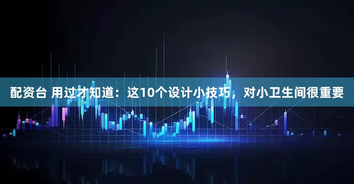 配资台 用过才知道：这10个设计小技巧，对小卫生间很重要